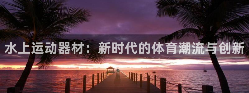 征途国际平台注册要钱吗是真的吗：水上运动器材：新时代
